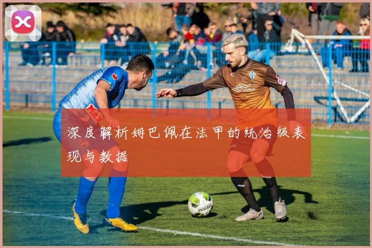 深度解析姆巴佩在法甲的统治级表现与数据