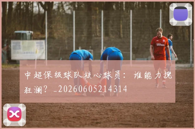 中超保级球队核心球员：谁能力挽狂澜？_20260605214314