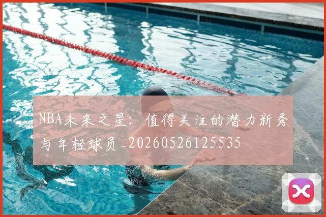 NBA未来之星:值得关注的潜力新秀与年轻球员_20260526125535