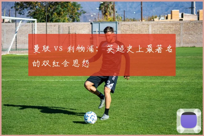曼联 vs 利物浦：英超史上最著名的双红会恩怨