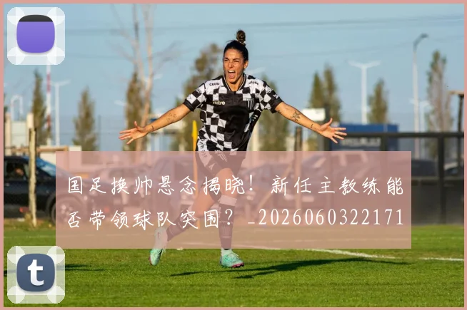 国足换帅悬念揭晓！新任主教练能否带领球队突围？_20260603221718