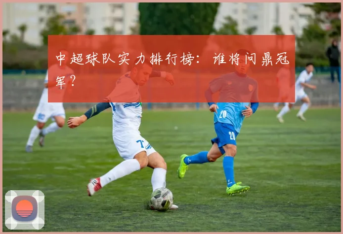 中超球队实力排行榜:谁将问鼎冠军?