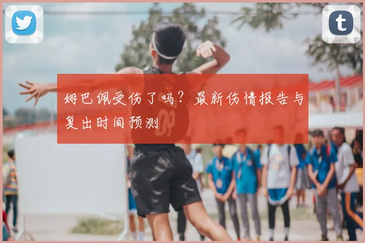 姆巴佩受伤了吗？最新伤情报告与复出时间预测