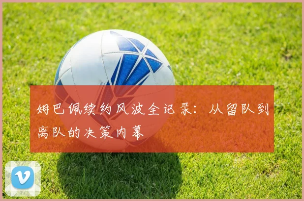 姆巴佩续约风波全记录：从留队到离队的决策内幕