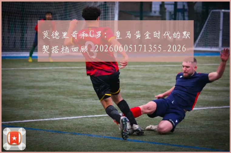 莫德里奇和C罗：皇马黄金时代的默契搭档回顾_20260605171355_20260703181745