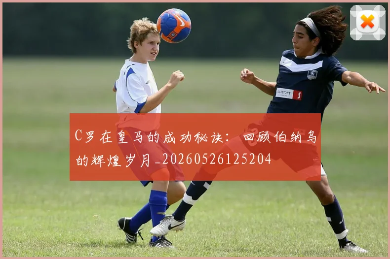 C罗在皇马的成功秘诀：回顾伯纳乌的辉煌岁月_20260526125204