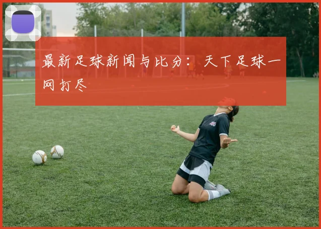 最新足球新闻与比分：天下足球一网打尽