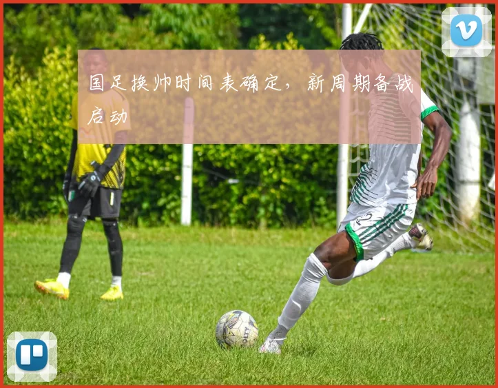 国足换帅时间表确定，新周期备战启动