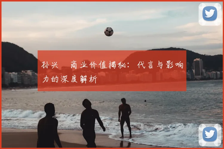 孙兴慜商业价值揭秘：代言与影响力的深度解析