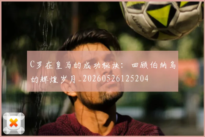 C罗在皇马的成功秘诀:回顾伯纳乌的辉煌岁月_20260526125204