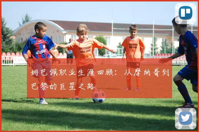 姆巴佩职业生涯回顾：从摩纳哥到巴黎的巨星之路
