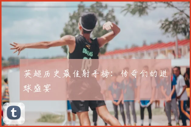 英超历史最佳射手榜：传奇们的进球盛宴