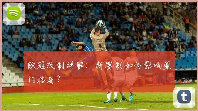 欧冠改制详解：新赛制如何影响豪门格局？