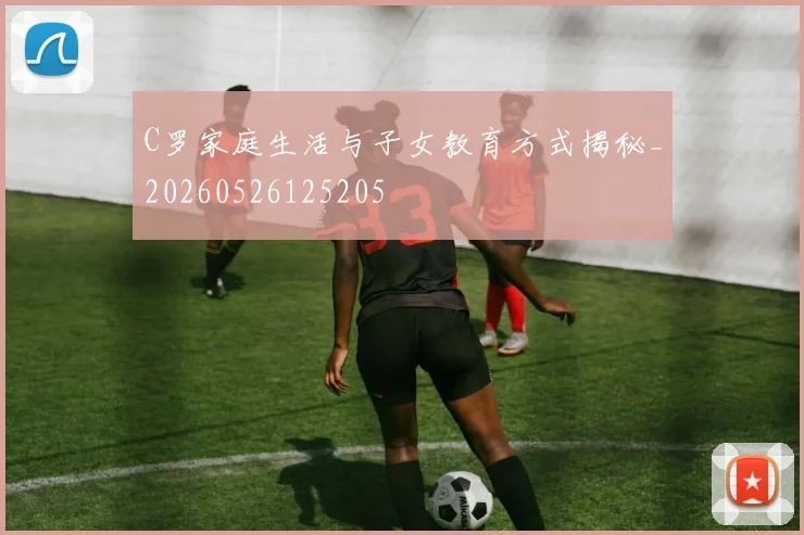 C罗家庭生活与子女教育方式揭秘_20260526125205
