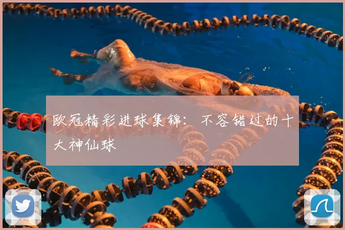 欧冠精彩进球集锦:不容错过的十大神仙球