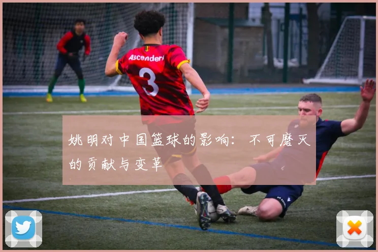 姚明对中国篮球的影响：不可磨灭的贡献与变革