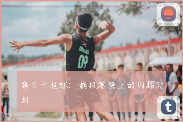 每日十佳球：捕捉赛场上的闪耀时刻