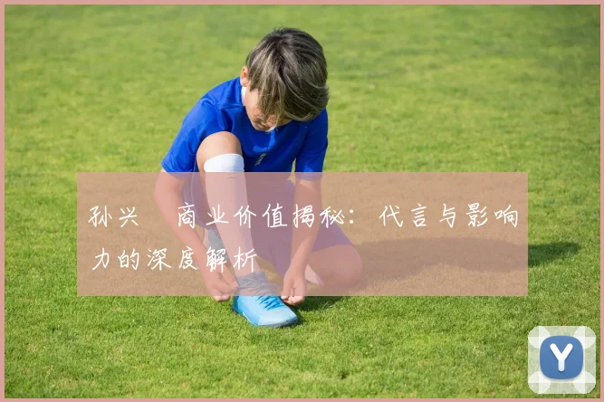孙兴慜商业价值揭秘：代言与影响力的深度解析