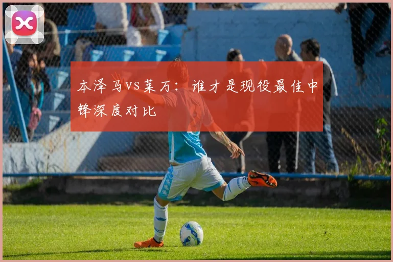 本泽马vs莱万：谁才是现役最佳中锋深度对比