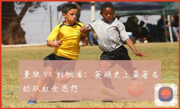 曼联 vs 利物浦：英超史上最著名的双红会恩怨