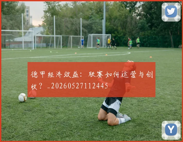 德甲经济效益：联赛如何运营与创收？_20260527112445