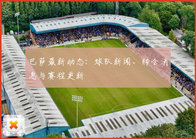 巴萨最新动态:球队新闻、转会消息与赛程更新