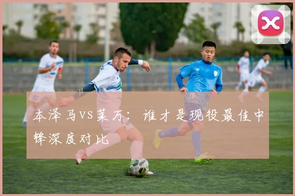本泽马vs莱万：谁才是现役最佳中锋深度对比