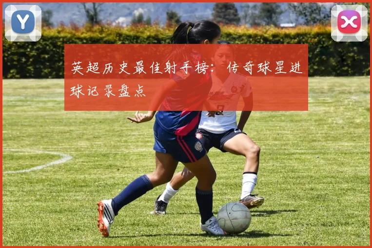 英超历史最佳射手榜：传奇球星进球记录盘点