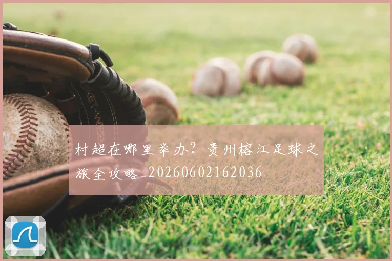 村超在哪里举办？贵州榕江足球之旅全攻略_20260602162036