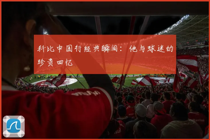 科比中国行经典瞬间：他与球迷的珍贵回忆