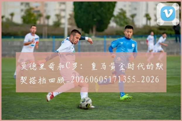 莫德里奇和C罗：皇马黄金时代的默契搭档回顾_20260605171355_20260703181745
