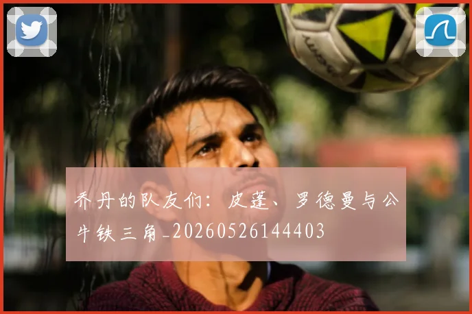 乔丹的队友们：皮蓬、罗德曼与公牛铁三角_20260526144403